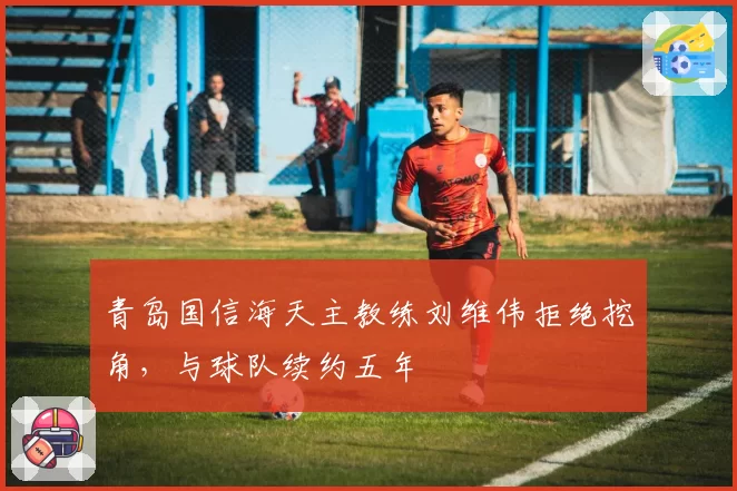 青岛国信海天主教练刘维伟拒绝挖角，与球队续约五年