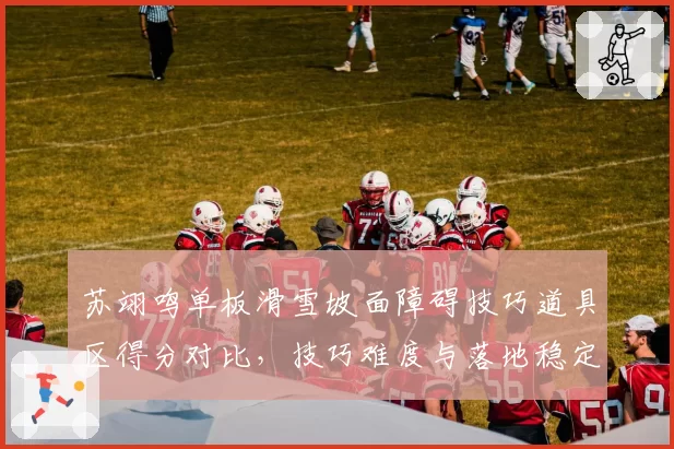 苏翊鸣单板滑雪坡面障碍技巧道具区得分对比，技巧难度与落地稳定性平衡