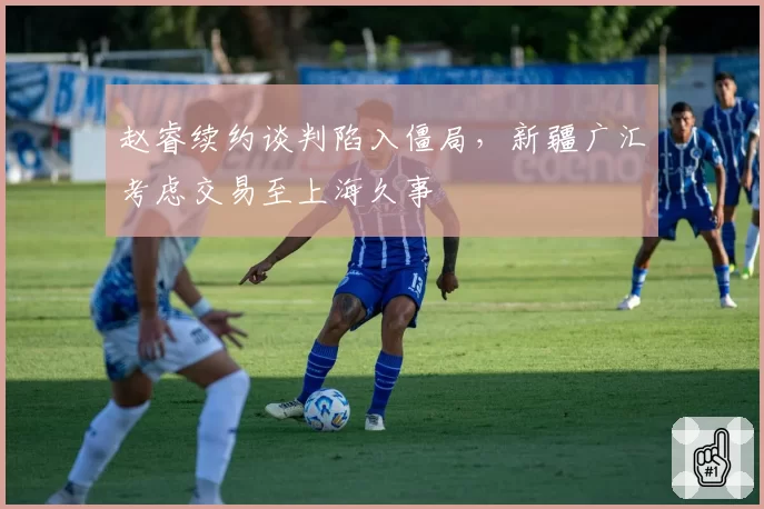 赵睿续约谈判陷入僵局,新疆广汇考虑交易至上海久事
