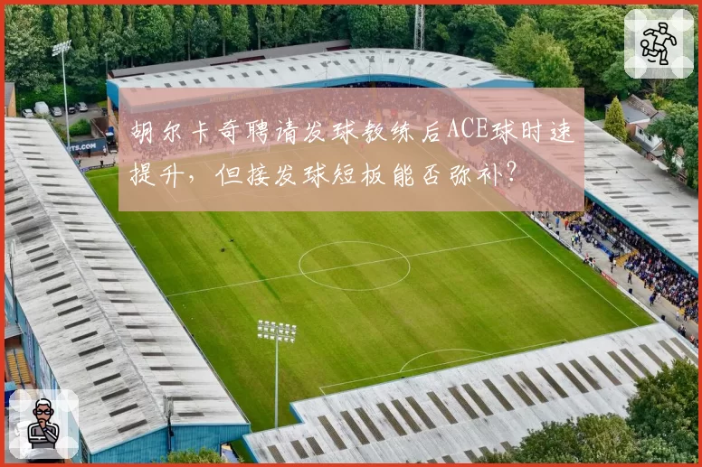 胡尔卡奇聘请发球教练后ACE球时速提升,但接发球短板能否弥补?