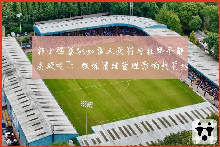 郭士强暴跳如雷未受罚与杜锋平静质疑吃T：教练情绪管理影响判罚结果