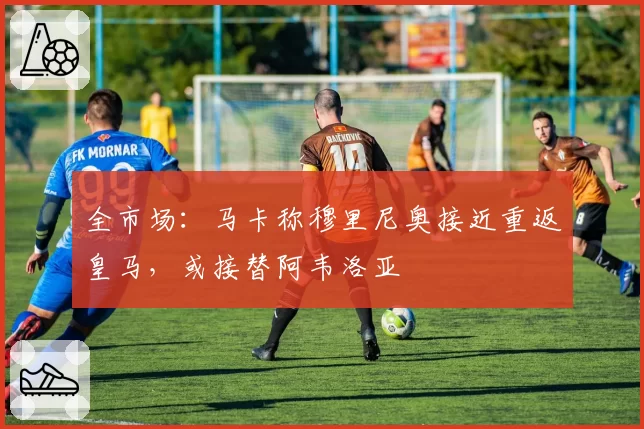 全市场：马卡称穆里尼奥接近重返皇马，或接替阿韦洛亚