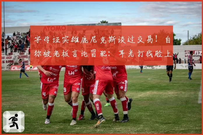 字母证实雄鹿尼克斯谈过交易！自称被老板言论冒犯：耳光打我脸上