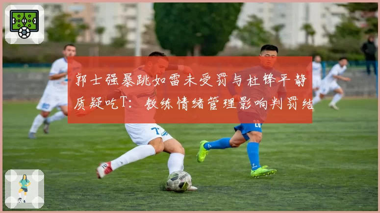 郭士强暴跳如雷未受罚与杜锋平静质疑吃T：教练情绪管理影响判罚结果