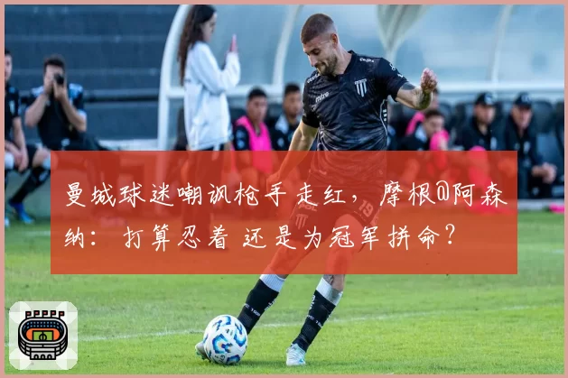 曼城球迷嘲讽枪手走红，摩根@阿森纳：打算忍着 还是为冠军拼命？