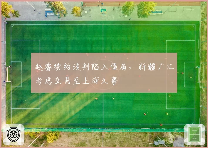 赵睿续约谈判陷入僵局,新疆广汇考虑交易至上海久事