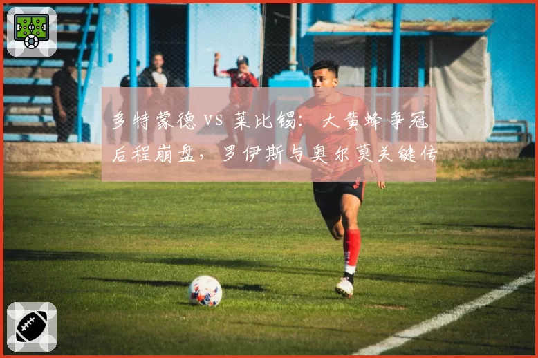 多特蒙德 vs 莱比锡：大黄蜂争冠后程崩盘，罗伊斯与奥尔莫关键传球精度对比差12%