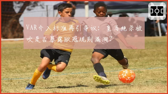 VAR介入标准再引争议：皇马绝杀被吹是否暴露欧冠规则漏洞？