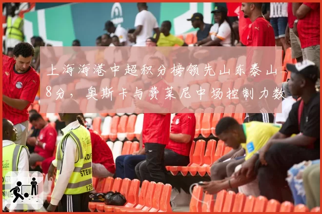 上海海港中超积分榜领先山东泰山8分，奥斯卡与费莱尼中场控制力数据拆解