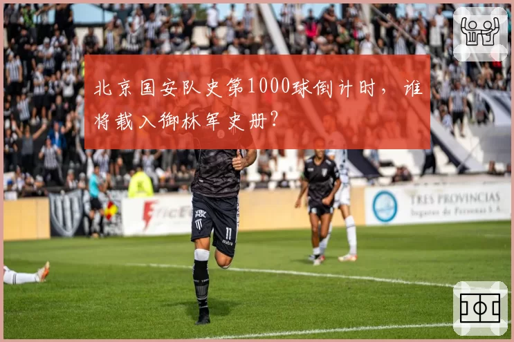 北京国安队史第1000球倒计时，谁将载入御林军史册？