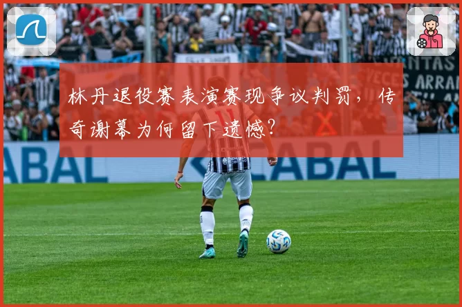 林丹退役赛表演赛现争议判罚，传奇谢幕为何留下遗憾？