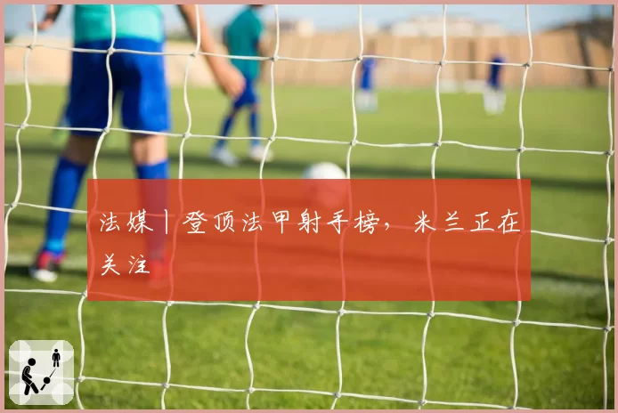 法媒丨登顶法甲射手榜，米兰正在关注
