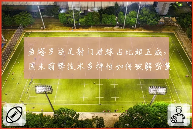 劳塔罗逆足射门进球占比超五成，国米前锋技术多样性如何破解密集防守？