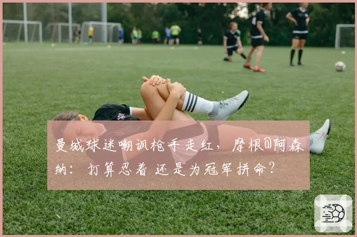 曼城球迷嘲讽枪手走红，摩根@阿森纳：打算忍着 还是为冠军拼命？