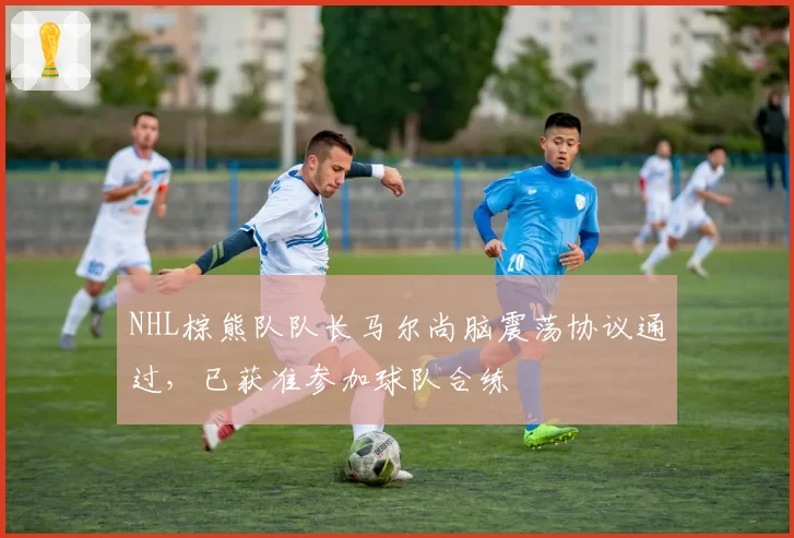 NHL棕熊队队长马尔尚脑震荡协议通过，已获准参加球队合练
