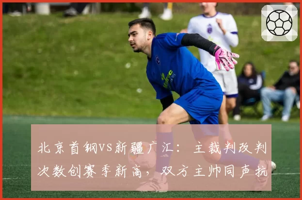 北京首钢vs新疆广汇：主裁判改判次数创赛季新高，双方主帅同声抗议