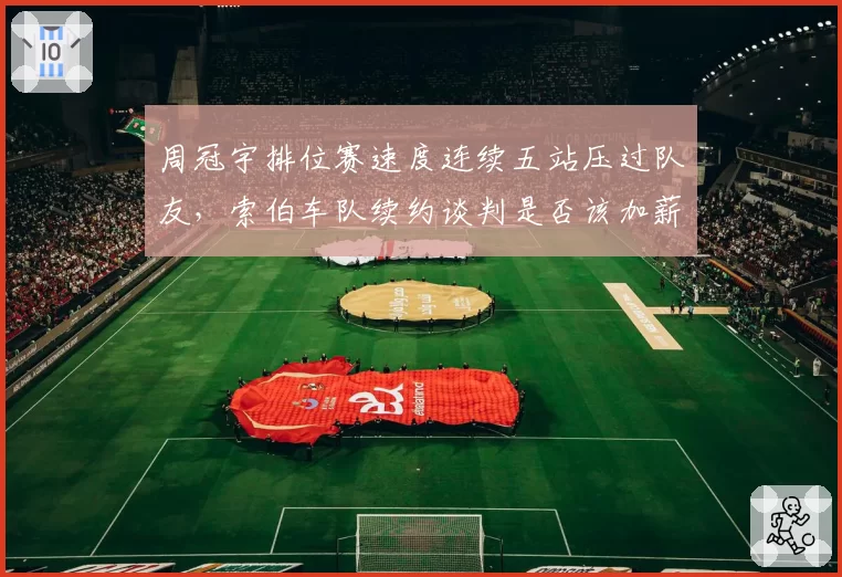 周冠宇排位赛速度连续五站压过队友，索伯车队续约谈判是否该加薪？