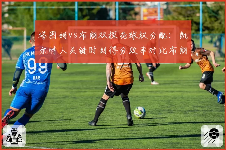 塔图姆vs布朗双探花球权分配：凯尔特人关键时刻得分效率对比布朗带队