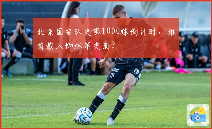北京国安队史第1000球倒计时，谁将载入御林军史册？