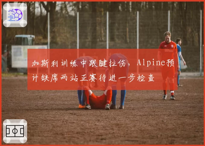 加斯利训练中跟腱拉伤，Alpine预计缺席两站正赛待进一步检查