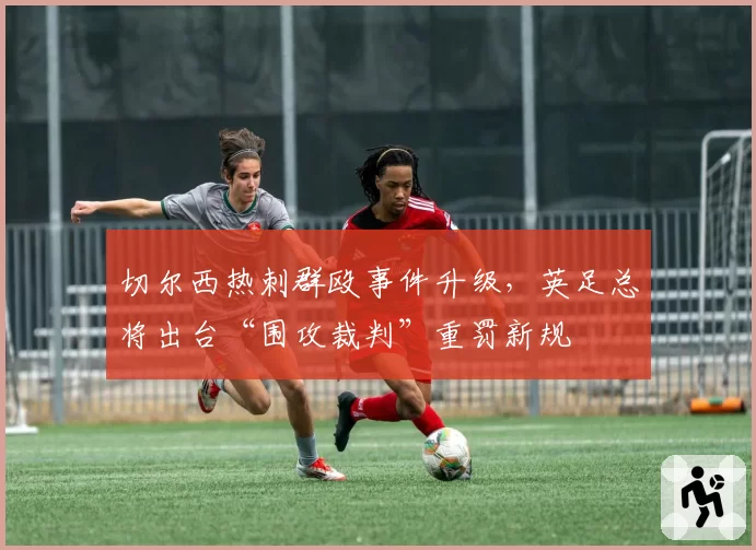 切尔西热刺群殴事件升级，英足总将出台“围攻裁判”重罚新规