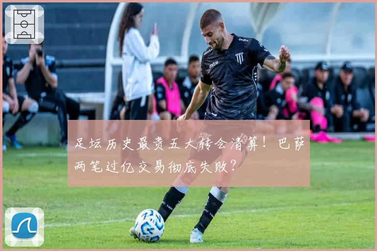 足坛历史最贵五大转会清算！巴萨两笔过亿交易彻底失败？