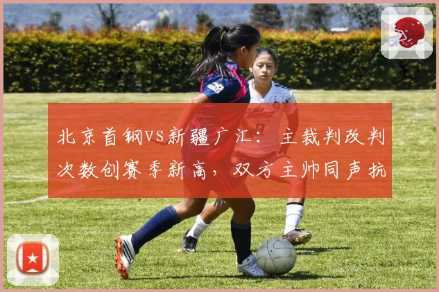 北京首钢vs新疆广汇：主裁判改判次数创赛季新高，双方主帅同声抗议