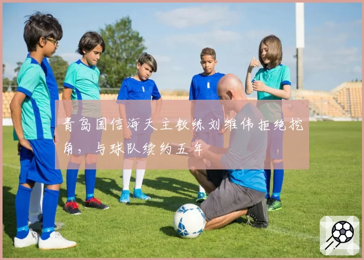 青岛国信海天主教练刘维伟拒绝挖角，与球队续约五年