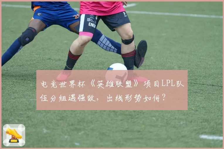 电竞世界杯《英雄联盟》项目LPL队伍分组遇强敌,出线形势如何?