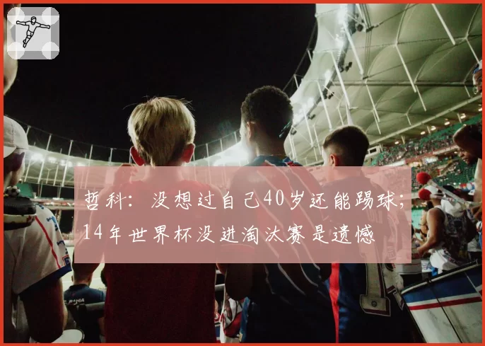 哲科：没想过自己40岁还能踢球；14年世界杯没进淘汰赛是遗憾