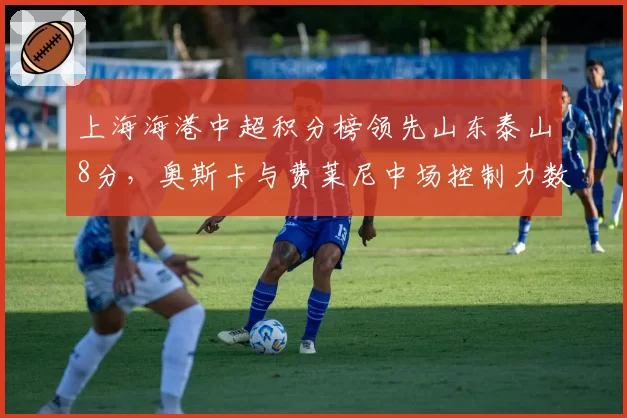 上海海港中超积分榜领先山东泰山8分，奥斯卡与费莱尼中场控制力数据拆解