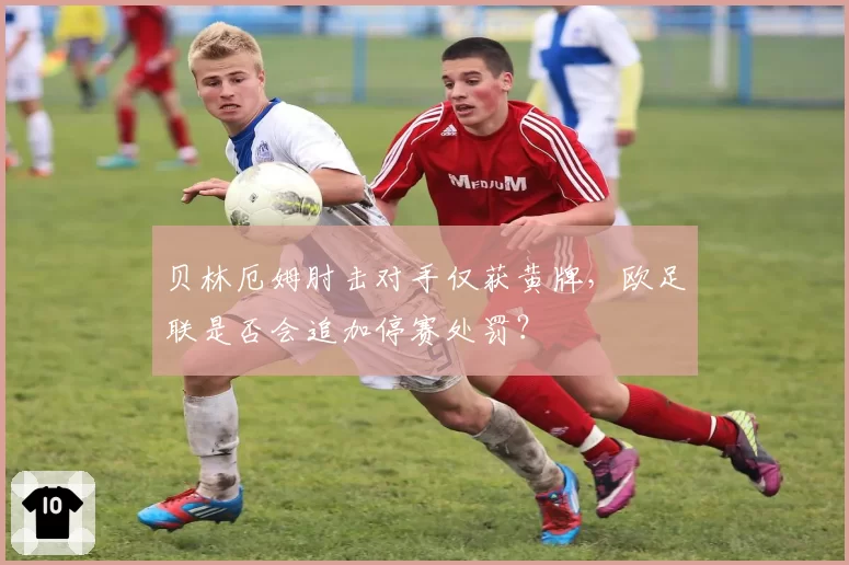 贝林厄姆肘击对手仅获黄牌，欧足联是否会追加停赛处罚？