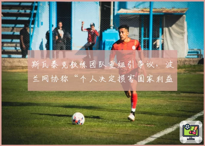 斯瓦泰克教练团队重组引争议，波兰网协称“个人决定损害国家利益”