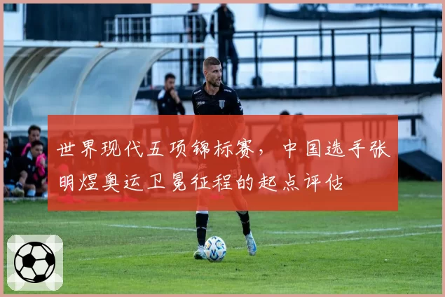 世界现代五项锦标赛，中国选手张明煜奥运卫冕征程的起点评估