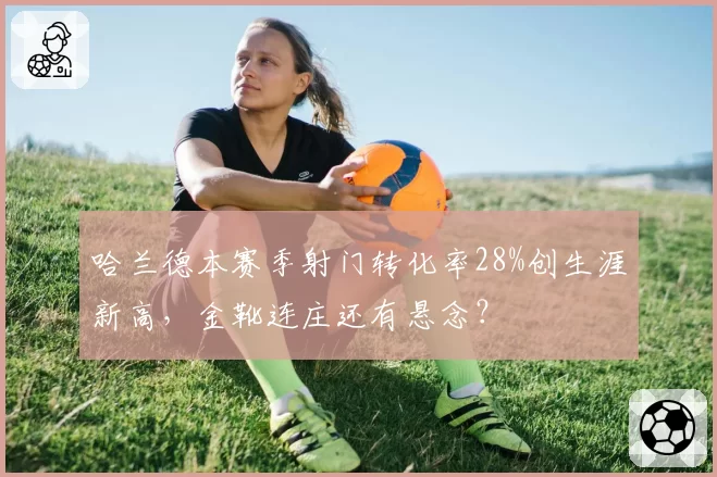 哈兰德本赛季射门转化率28%创生涯新高，金靴连庄还有悬念？