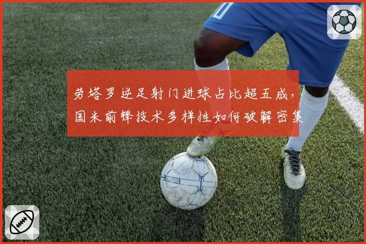 劳塔罗逆足射门进球占比超五成，国米前锋技术多样性如何破解密集防守？