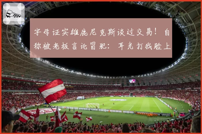 字母证实雄鹿尼克斯谈过交易！自称被老板言论冒犯：耳光打我脸上