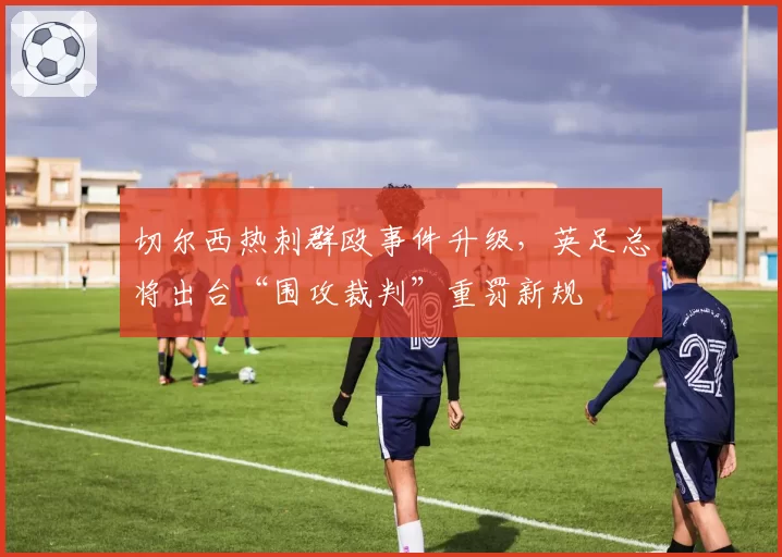 切尔西热刺群殴事件升级，英足总将出台“围攻裁判”重罚新规