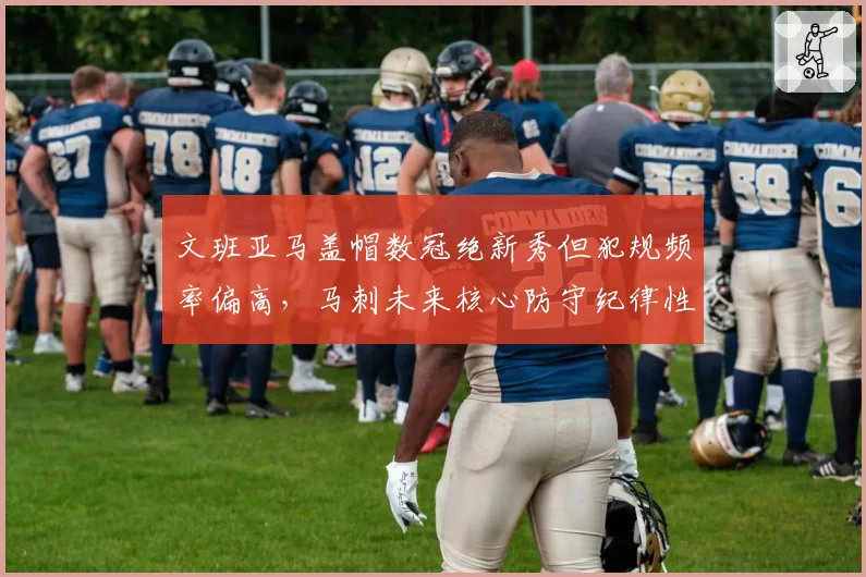文班亚马盖帽数冠绝新秀但犯规频率偏高，马刺未来核心防守纪律性待打磨