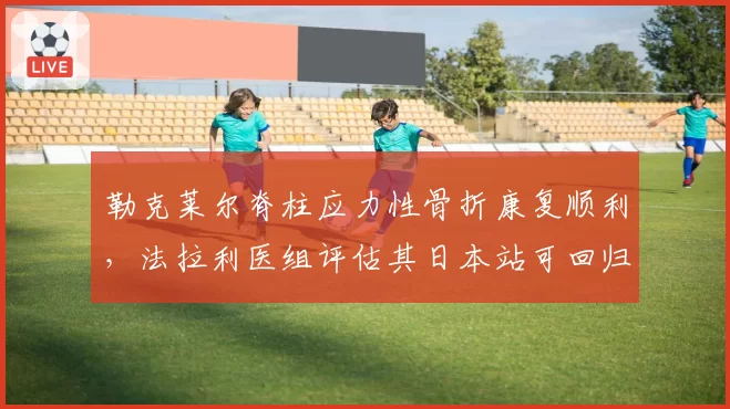 勒克莱尔脊柱应力性骨折康复顺利，法拉利医组评估其日本站可回归赛道