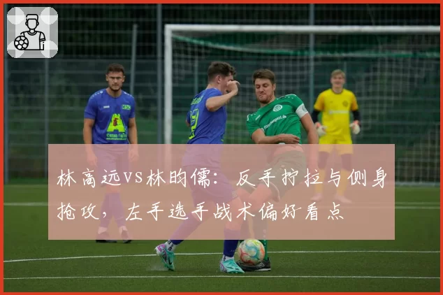 林高远vs林昀儒：反手拧拉与侧身抢攻，左手选手战术偏好看点