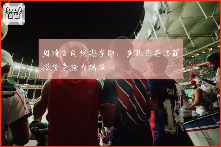 周琦合同到期在即，多队已备顶薪报价争抢内线核心