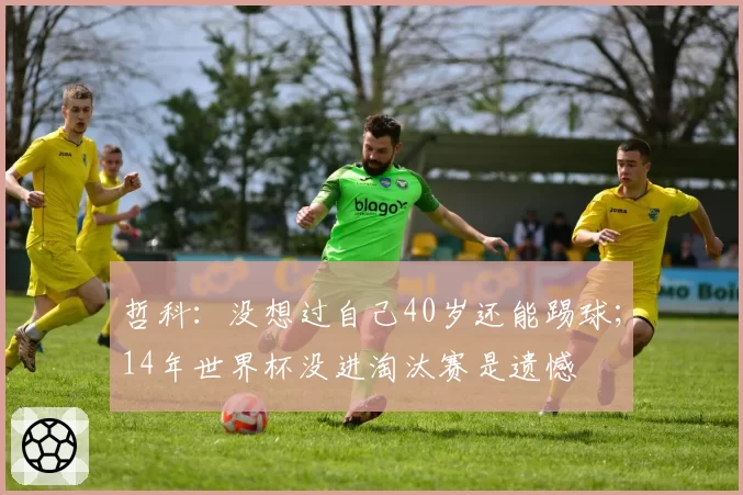 哲科:没想过自己40岁还能踢球;14年世界杯没进淘汰赛是遗憾