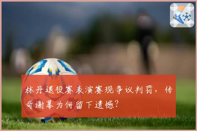 林丹退役赛表演赛现争议判罚，传奇谢幕为何留下遗憾？