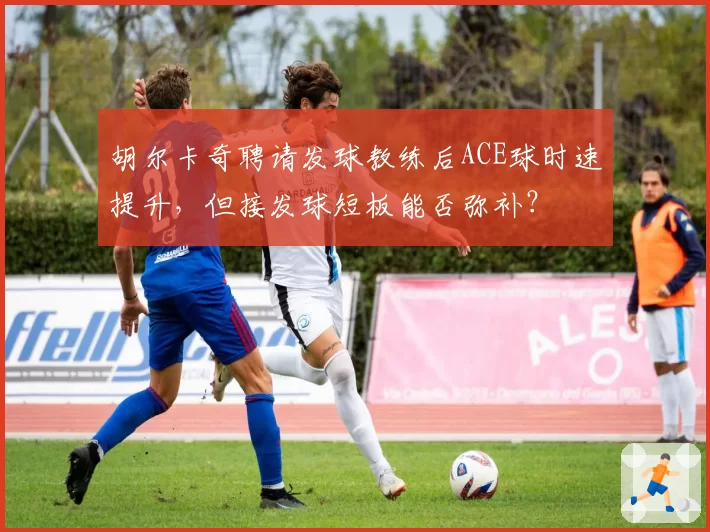 胡尔卡奇聘请发球教练后ACE球时速提升,但接发球短板能否弥补?