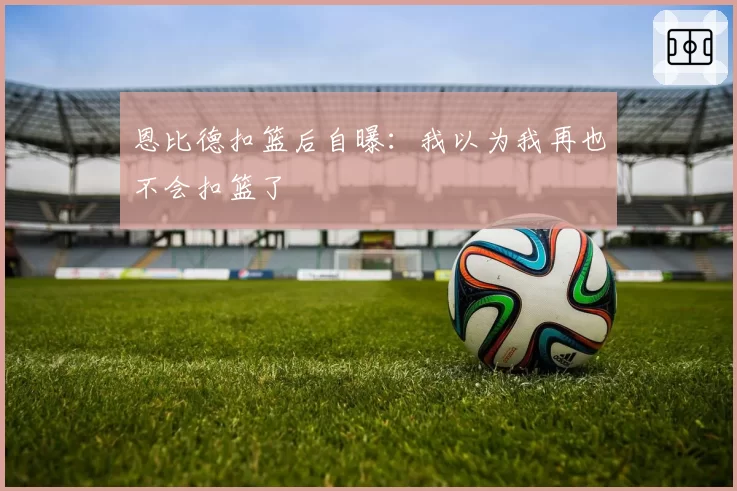 恩比德扣篮后自曝：我以为我再也不会扣篮了