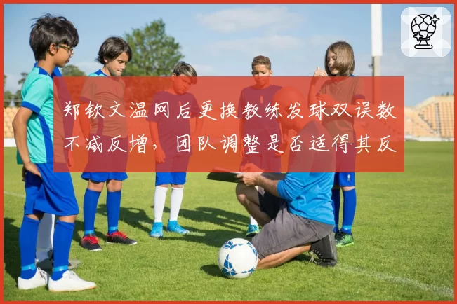 郑钦文温网后更换教练发球双误数不减反增，团队调整是否适得其反？