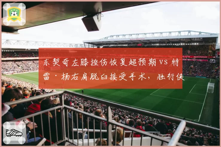 东契奇左膝挫伤恢复超预期 vs 特雷·杨右肩脱臼接受手术,独行侠控卫复出领先老鹰