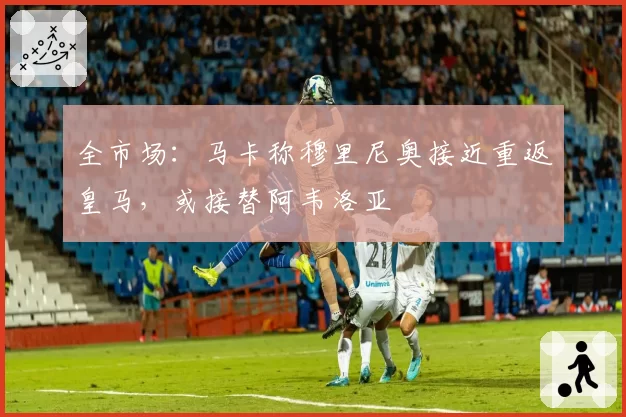 全市场：马卡称穆里尼奥接近重返皇马，或接替阿韦洛亚