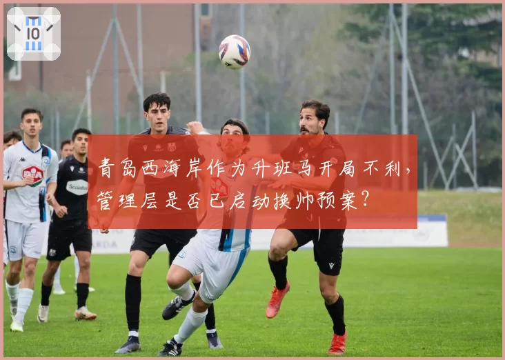 青岛西海岸作为升班马开局不利，管理层是否已启动换帅预案？